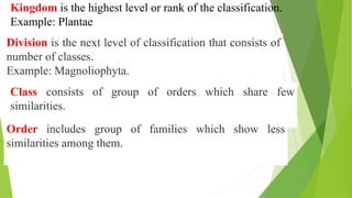 Kingdom is the highest level or rank of the classification.
Example: Plantae
Division is the next level of classification that consists of
number of classes.
Example: Magnoliophyta.
Class consists of group of orders which share few
similarities.
Order includes group of families which show less
similarities among them.
 