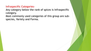 Infraspecific Categories-
Any category below the rank of spices is Infraspecific
category.
Most commonly used categories of this group are sub-
species, Variety and Forma.
 