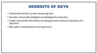 DEMERITS OF KEYS
• Construction of key is a time consuming task.
• Key does not provide biological and phylogenetic characters.
• It does not provide information of cytological and molecular characters of a
specimen.
• Not useful in identification of all specimens.
 