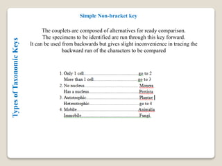 TypesofTaxonomicKeys Simple Non-bracket key
The couplets are composed of alternatives for ready comparison.
The specimens to be identified are run through this key forward.
It can be used from backwards but gives slight inconvenience in tracing the
backward run of the characters to be compared
 