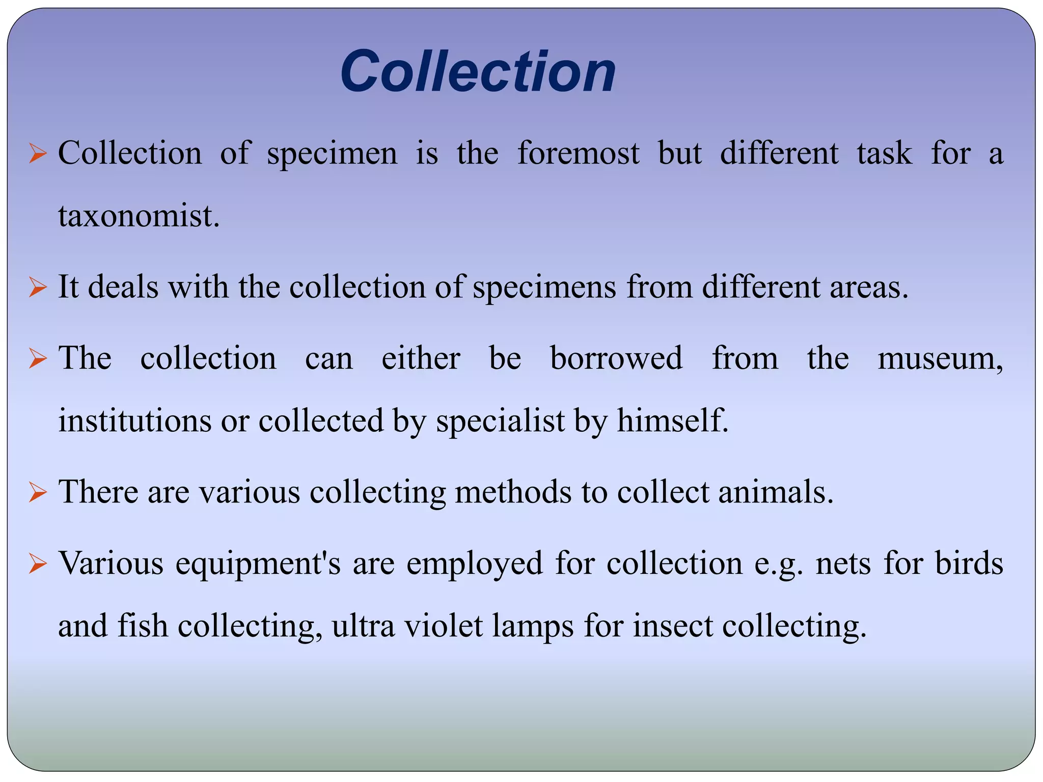 Collection
 Collection of specimen is the foremost but different task for a
taxonomist.
 It deals with the collection of specimens from different areas.
 The collection can either be borrowed from the museum,
institutions or collected by specialist by himself.
 There are various collecting methods to collect animals.
 Various equipment's are employed for collection e.g. nets for birds
and fish collecting, ultra violet lamps for insect collecting.
 