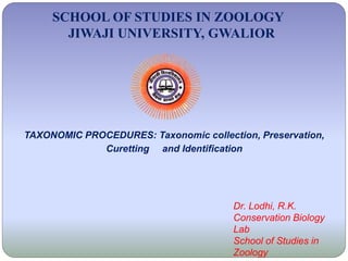 SCHOOL OF STUDIES IN ZOOLOGY
JIWAJI UNIVERSITY, GWALIOR
Dr. Lodhi, R.K.
Conservation Biology
Lab
School of Studies in
Zoology
TAXONOMIC PROCEDURES: Taxonomic collection, Preservation,
Curetting and Identification
 