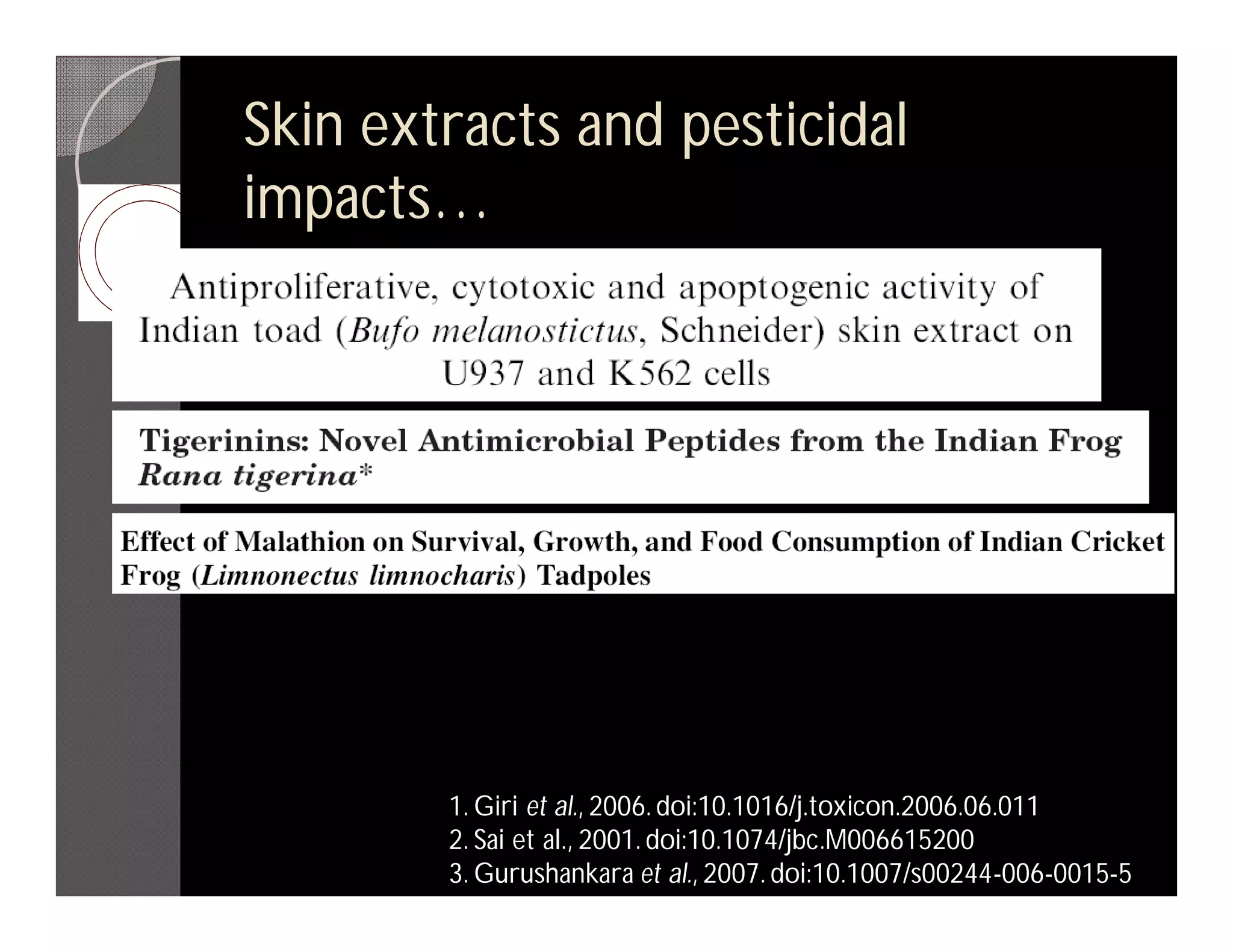 Skin extracts and pesticidal
impacts…




        1. Giri et al., 2006. doi:10.1016/j.toxicon.2006.06.011
        2. Sai et al., 2001. doi:10.1074/jbc.M006615200
        3. Gurushankara et al., 2007. doi:10.1007/s00244-006-0015-5
 