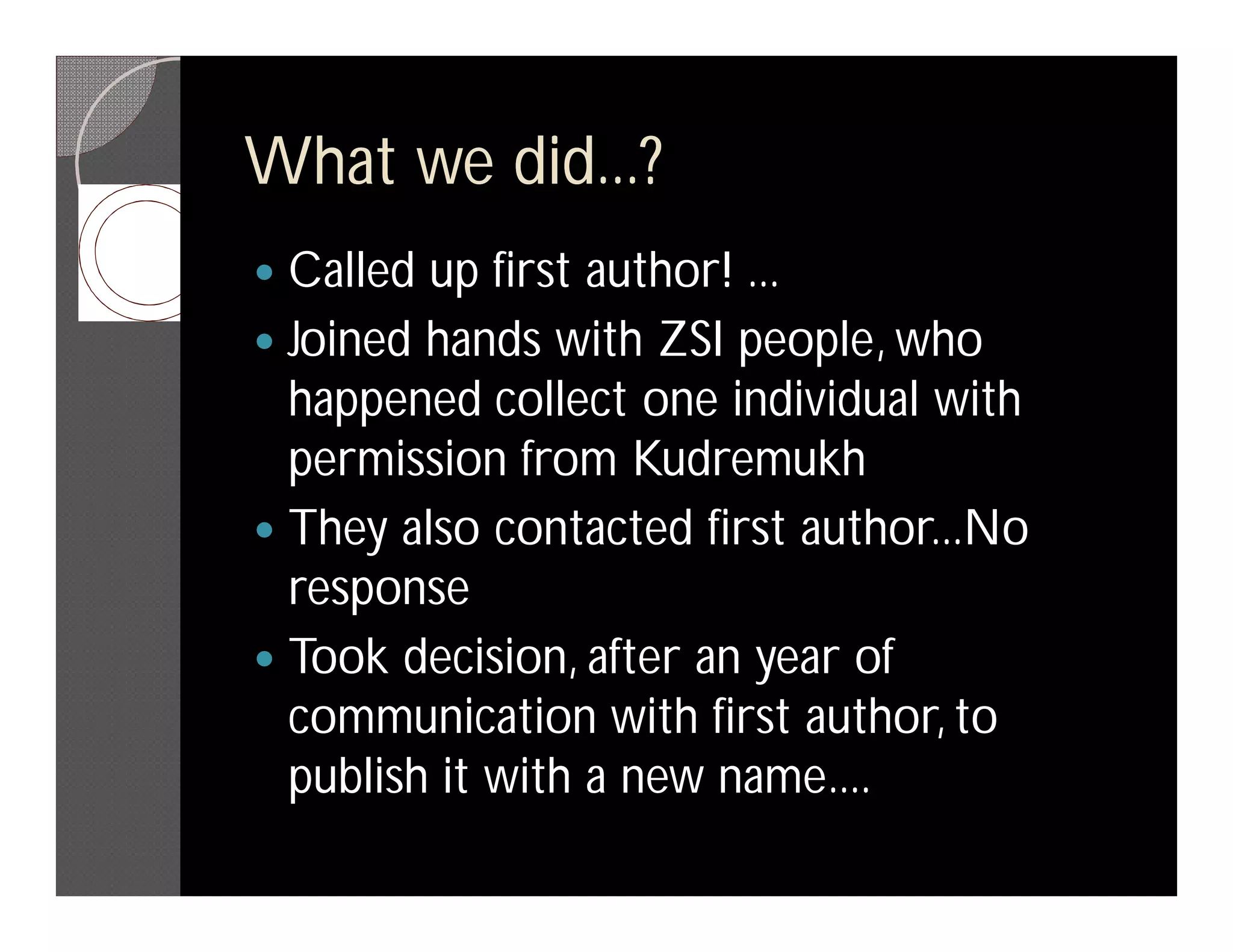 What we did...?
 Called up first author! ...
 Joined hands with ZSI people, who
  happened collect one individual with
  permission from Kudremukh
 They also contacted first author...No
  response
 Took decision, after an year of
  communication with first author, to
  publish it with a new name....
 