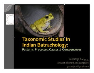 Taxonomic Studies In
Indian Batrachology:
       Batrachology:
Patterns, Processes, Causes & Consequences


                                     Gururaja KV, Ph.D.,
                        Research Scientist, IISc, Bangalore
                                   gururajakv@gmail.com
 