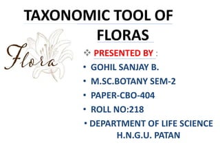 TAXONOMIC TOOL OF
FLORAS
 PRESENTED BY :
• GOHIL SANJAY B.
• M.SC.BOTANY SEM-2
• PAPER-CBO-404
• ROLL NO:218
• DEPARTMENT OF LIFE SCIENCE
H.N.G.U. PATAN
 