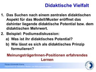 Donau-Universität Krems
Department für Interaktive Medien und Bildungstechnologien
1. Das Suchen nach einem zentralen didaktischen
Aspekt für das Modell/Muster eröffnet das
dahinter liegende didaktische Potential bzw. dem
didaktischen Mehrwert.
2. Beispiel: Podiumsdiskussion:
a) Was ist ihr didaktisches Potential?
b) Wie lässt es sich als didaktisches Prinzip
formulieren?
Didaktische Vielfalt
MeinungsträgerInnen-Positionen erfahrendes
Lernen
 