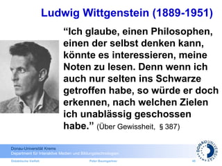 Donau-Universität Krems
Department für Interaktive Medien und Bildungstechnologien
Didaktische Vielfalt Peter Baumgartner 40
“Ich glaube, einen Philosophen,
einen der selbst denken kann,
könnte es interessieren, meine
Noten zu lesen. Denn wenn ich
auch nur selten ins Schwarze
getroffen habe, so würde er doch
erkennen, nach welchen Zielen
ich unablässig geschossen
habe.” (Über Gewissheit, §387)
Ludwig Wittgenstein (1889-1951)
 