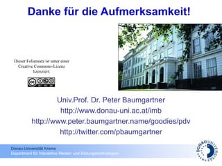 Donau-Universität Krems
Department für Interaktive Medien und Bildungstechnologien
Danke für die Aufmerksamkeit!
Univ.Prof. Dr. Peter Baumgartner
http://www.donau-uni.ac.at/imb
http://www.peter.baumgartner.name/goodies/pdv
http://twitter.com/pbaumgartner
Dieser Foliensatz ist unter einer
Creative Commons-Lizenz
lizenziert:
 