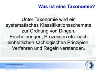 Donau-Univerität Krems
Universität für Weiterbildung
Didaktische Vielfalt Peter Baumgartner 6
Unter Taxonomie wird ein
systematisches Klassifikationsschemata
zur Ordnung von Dingen,
Erscheinungen, Prozessen etc. nach
einheitlichen sachlogischen Prinzipien,
Verfahren und Regeln verstanden.
Was ist eine Taxonomie?
 