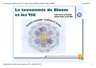 La taxonomie de Bloom et les TIC, Judith Cantin (CSSMI) et Nathalie Frigon (CSMB)                                                    1er avril 2010




                  La taxonomie de Bloom
                  et les TIC                                                        Judith Cantin, cp TIC CSSMI
                                                                                    Nathalie Frigon, cp TIC CSMB




                                                                   http://louberee.wordpress.com/2007/09/16/la­taxonomie­de­bloom/




«Apprendre à tous les niveaux grâce aux TIC»  AQUOPS 2010                                                                                             1
 