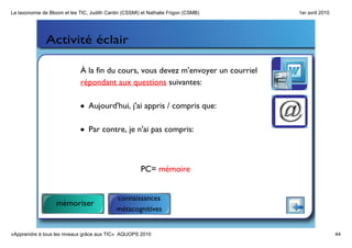 La taxonomie de Bloom et les TIC, Judith Cantin (CSSMI) et Nathalie Frigon (CSMB)   1er avril 2010




               Activité éclair

                             À la fin du cours, vous devez m'envoyer un courriel
                             répondant aux questions suivantes:

                             • Aujourd'hui, j'ai appris / compris que:

                             • Par contre, je n'ai pas compris:



                                                       PC= mémoire


                                             connaissances
                   mémoriser
                                             métacognitives


«Apprendre à tous les niveaux grâce aux TIC»  AQUOPS 2010                                            44
 