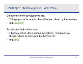 Challenge 1. Subcategory vs. Facet Value

Categories and subcategories are:
• Things, products, nouns, items that can stand by themselves
• e.g. Sweater

Facets and their values are:
• Characteristics, descriptions, adjectives, dimensions of
  things, which do not stand by themselves
• e.g. Blue




                     © 2012 Hedden Information Management    11
 
