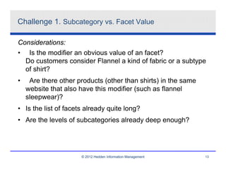 Challenge 1. Subcategory vs. Facet Value

Considerations:
• Is the modifier an obvious value of an facet?
  Do customers consider Flannel a kind of fabric or a subtype
  of shirt?
•    Are there other products (other than shirts) in the same
    website that also have this modifier (such as flannel
    sleepwear)?
• Is the list of facets already quite long?
• Are the levels of subcategories already deep enough?




                      © 2012 Hedden Information Management      13
 