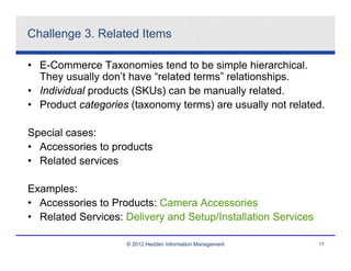 Challenge 3. Related Items

• E-Commerce Taxonomies tend to be simple hierarchical.
  They usually don’t have “related terms” relationships.
• Individual products (SKUs) can be manually related.
• Product categories (taxonomy terms) are usually not related.

Special cases:
• Accessories to products
• Related services

Examples:
• Accessories to Products: Camera Accessories
• Related Services: Delivery and Setup/Installation Services

                    © 2012 Hedden Information Management       17
 