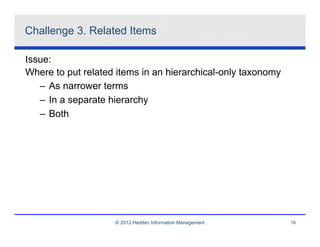 Challenge 3. Related Items

Issue:
Where to put related items in an hierarchical-only taxonomy
   – As narrower terms
   – In a separate hierarchy
   – Both




                    © 2012 Hedden Information Management      18
 