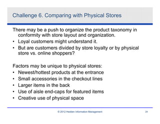 Challenge 6. Comparing with Physical Stores

There may be a push to organize the product taxonomy in
  conformity with store layout and organization.
• Loyal customers might understand it.
• But are customers divided by store loyalty or by physical
  store vs. online shoppers?

Factors may be unique to physical stores:
• Newest/hottest products at the entrance
• Small accessories in the checkout lines
• Larger items in the back
• Use of aisle end-caps for featured items
• Creative use of physical space

                     © 2012 Hedden Information Management     24
 
