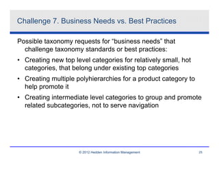 Challenge 7. Business Needs vs. Best Practices

Possible taxonomy requests for “business needs” that
  challenge taxonomy standards or best practices:
• Creating new top level categories for relatively small, hot
  categories, that belong under existing top categories
• Creating multiple polyhierarchies for a product category to
  help promote it
• Creating intermediate level categories to group and promote
  related subcategories, not to serve navigation




                     © 2012 Hedden Information Management       25
 