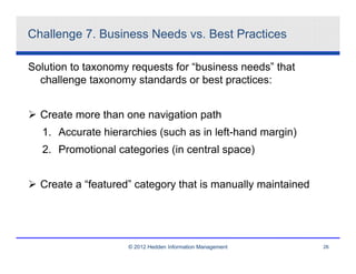 Challenge 7. Business Needs vs. Best Practices

Solution to taxonomy requests for “business needs” that
  challenge taxonomy standards or best practices:


  Create more than one navigation path
  1. Accurate hierarchies (such as in left-hand margin)
  2. Promotional categories (in central space)


  Create a “featured” category that is manually maintained




                    © 2012 Hedden Information Management     26
 