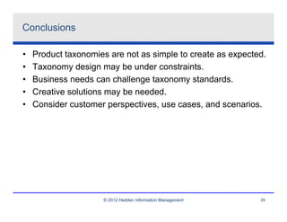 Conclusions

•   Product taxonomies are not as simple to create as expected.
•   Taxonomy design may be under constraints.
•   Business needs can challenge taxonomy standards.
•   Creative solutions may be needed.
•   Consider customer perspectives, use cases, and scenarios.




                     © 2012 Hedden Information Management    29
 