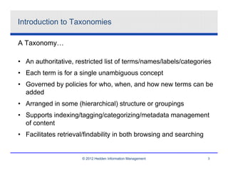Introduction to Taxonomies

A Taxonomy…

• An authoritative, restricted list of terms/names/labels/categories
• Each term is for a single unambiguous concept
• Governed by policies for who, when, and how new terms can be
  added
• Arranged in some (hierarchical) structure or groupings
• Supports indexing/tagging/categorizing/metadata management
  of content
• Facilitates retrieval/findability in both browsing and searching


                      © 2012 Hedden Information Management           3
 