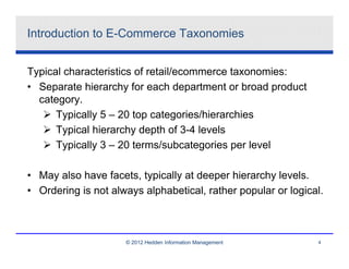 Introduction to E-Commerce Taxonomies


Typical characteristics of retail/ecommerce taxonomies:
• Separate hierarchy for each department or broad product
  category.
      Typically 5 – 20 top categories/hierarchies
      Typical hierarchy depth of 3-4 levels
      Typically 3 – 20 terms/subcategories per level

• May also have facets, typically at deeper hierarchy levels.
• Ordering is not always alphabetical, rather popular or logical.



                     © 2012 Hedden Information Management      4
 
