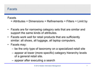 Facets

Facets
  = Attributes = Dimensions = Refinements = Filters = Limit by

• Facets are for narrowing category sets that are similar and
  support the same kinds of attributes.
• Facets work well for retail products that are sufficiently
  similar: all shoes, all luggage, all laptop computers.
• Facets may:
   – be the only type of taxonomy on a specialized retail site
   – appear at lower (more specific) category hierarchy levels
     of a general retail site.
   – appear after executing a search
                    © 2012 Hedden Information Management     7
 