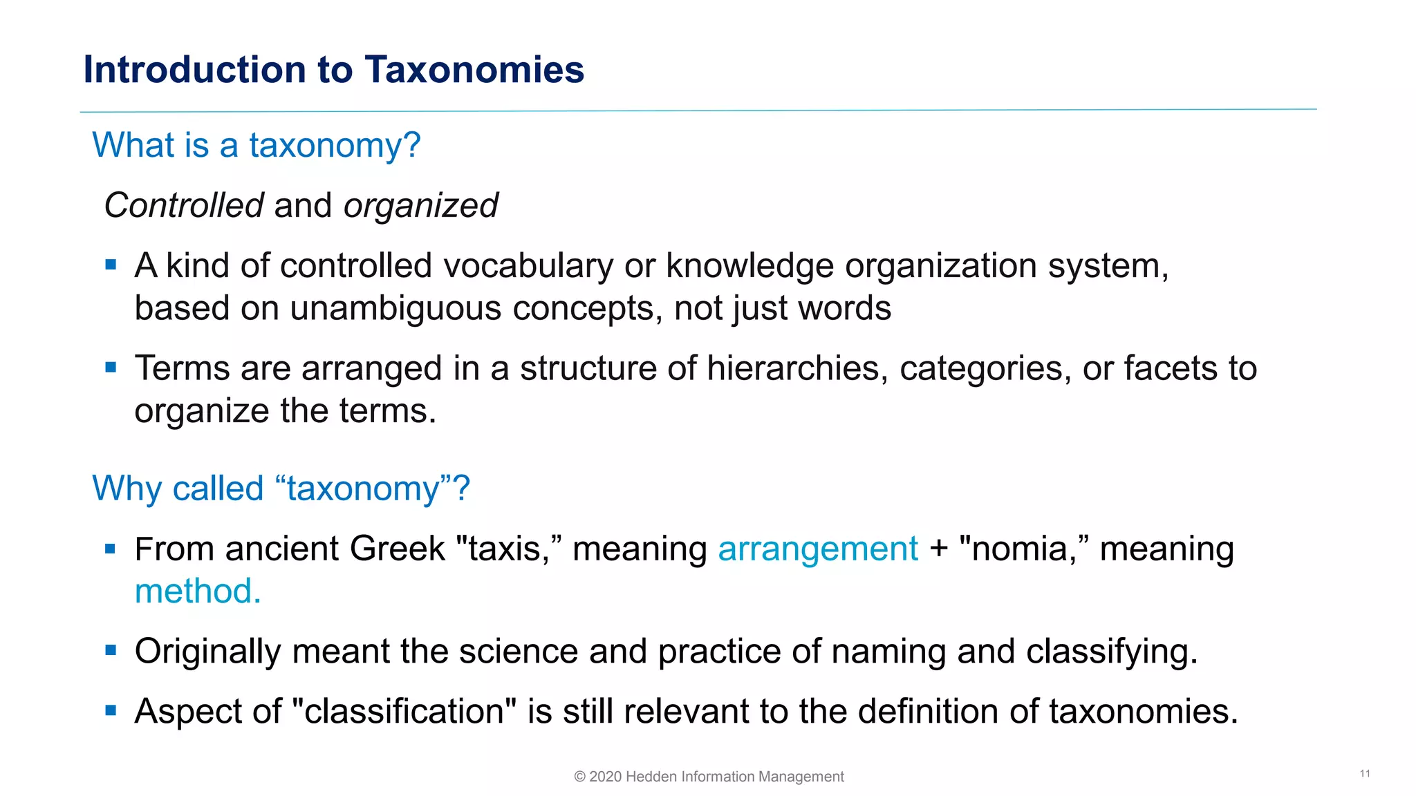 What is a taxonomy?
Controlled and organized
▪ A kind of controlled vocabulary or knowledge organization system,
based on unambiguous concepts, not just words
▪ Terms are arranged in a structure of hierarchies, categories, or facets to
organize the terms.
Why called “taxonomy”?
▪ From ancient Greek "taxis,” meaning arrangement + "nomia,” meaning
method.
▪ Originally meant the science and practice of naming and classifying.
▪ Aspect of "classification" is still relevant to the definition of taxonomies.
Introduction to Taxonomies
11© 2020 Hedden Information Management
 