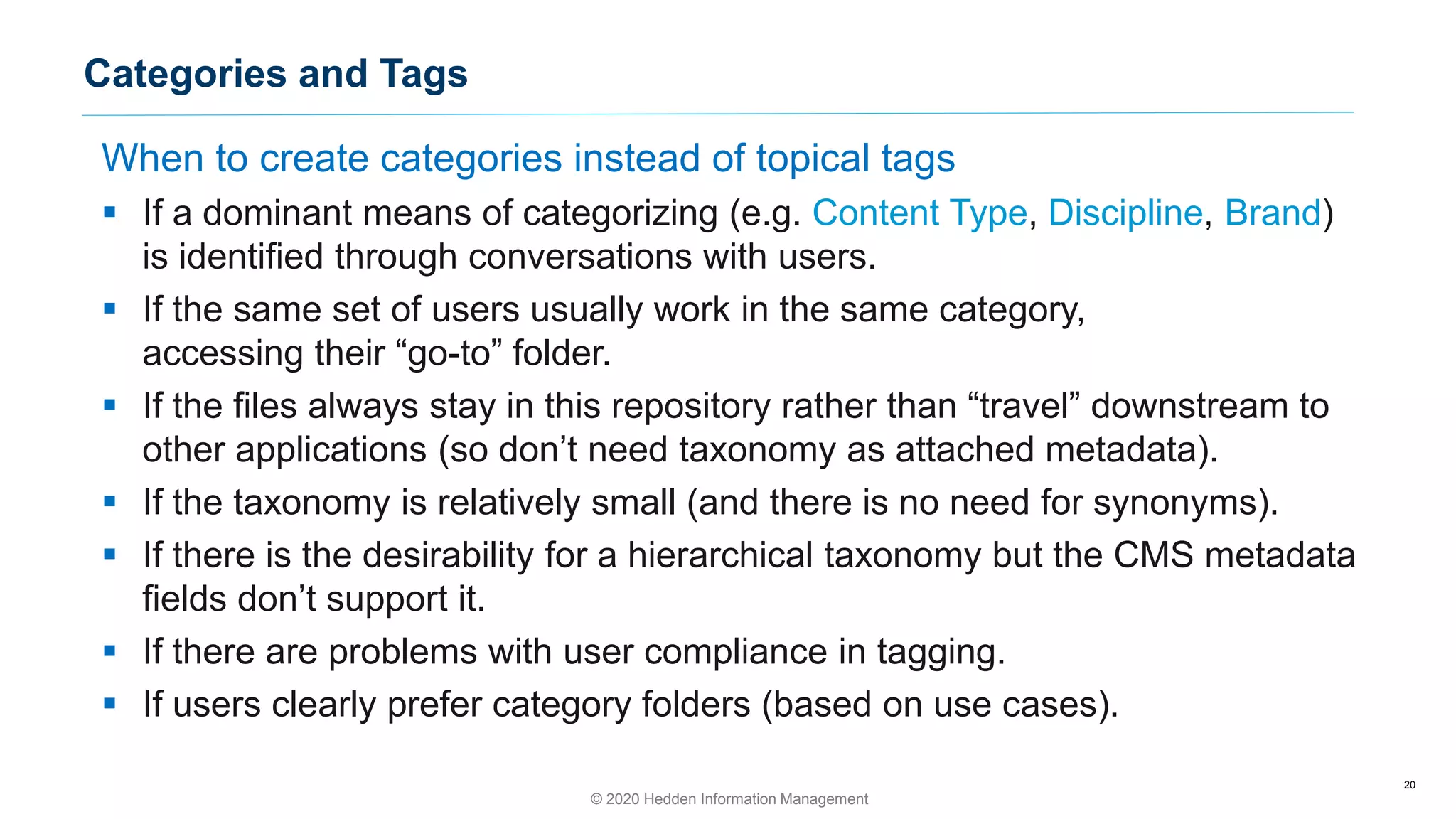 When to create categories instead of topical tags
▪ If a dominant means of categorizing (e.g. Content Type, Discipline, Brand)
is identified through conversations with users.
▪ If the same set of users usually work in the same category,
accessing their “go-to” folder.
▪ If the files always stay in this repository rather than “travel” downstream to
other applications (so don’t need taxonomy as attached metadata).
▪ If the taxonomy is relatively small (and there is no need for synonyms).
▪ If there is the desirability for a hierarchical taxonomy but the CMS metadata
fields don’t support it.
▪ If there are problems with user compliance in tagging.
▪ If users clearly prefer category folders (based on use cases).
20
Categories and Tags
© 2020 Hedden Information Management
 