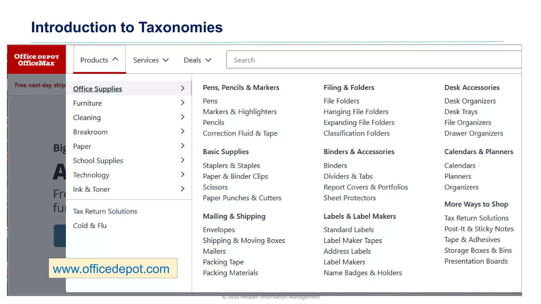 Two major approaches to taxonomies
1. A hierarchy of terms/topics/categories arranged with narrower
topics/subcategories displayed under their broader/parent categories.
➢ To guide users to find the desired topic (and its linked content of
pages or documents)
➢ Similar to navigation and site maps, but more topical and not just
based on page titles
2. A controlled vocabulary of metadata tags/labels to apply to pages, posts,
or documents, so that they can be more precisely and comprehensively
retrieved (than by search algorithms alone on keywords in text).
➢ Implemented as search suggestion terms, search refinement
filters, or post-search suggested related topics and searches
Introduction to Taxonomies
7© 2020 Hedden Information Management
www.officedepot.com
 