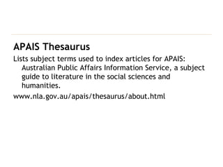 APAIS Thesaurus Lists subject terms used to index articles for APAIS: Australian Public Affairs Information Service, a subject guide to literature in the social sciences and humanities. www.nla.gov.au/apais/thesaurus/about.html 