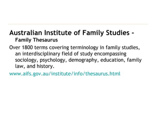Australian Institute of Family Studies -  Family Thesaurus Over 1800 terms covering terminology in family studies, an interdisciplinary field of study encompassing sociology, psychology, demography, education, family law, and history. www.aifs.gov.au/institute/info/thesaurus.html 