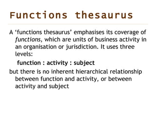 Functions thesaurus   A ‘functions thesaurus’ emphasises its coverage of  functions , which are units of business activity in an organisation or jurisdiction. It uses three levels: function : activity : subject but there is no inherent hierarchical relationship between function and activity, or between activity and subject 
