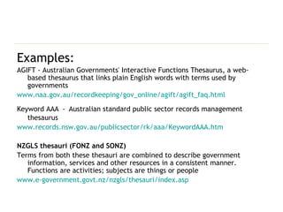 Examples: AGIFT - Australian Governments' Interactive Functions Thesaurus, a web-based thesaurus that links plain English words with terms used by governments www.naa.gov.au/recordkeeping/gov_online/agift/agift_faq.html Keyword AAA   -   Australian standard public sector records management thesaurus www.records.nsw.gov.au/publicsector/rk/aaa/KeywordAAA.htm NZGLS thesauri (FONZ and SONZ) Terms from both these thesauri are combined to describe government information, services and other resources in a consistent manner. Functions are activities; subjects are things or people  www.e-government.govt.nz/nzgls/thesauri/index.asp 
