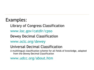 Examples: Library of Congress Classification www.loc.gov/catdir/cpso Dewey Decimal Classification www.oclc.org/dewey Universal Decimal Classification A multilingual classification scheme for all fields of knowledge, adapted from the Dewey Decimal Classification www.udcc.org/about.htm 