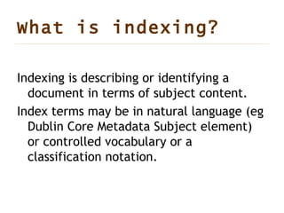 What is indexing ? Indexing is describing or identifying a document in terms of subject content. Index terms may be in natural language (eg Dublin Core Metadata Subject element) or controlled vocabulary or a classification notation.  