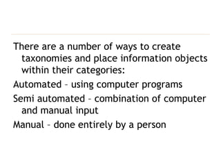 There are a number of ways to create taxonomies and place information objects within their categories: Automated –  using computer programs Semi automated – combination of computer and manual input Manual – done entirely by a person 