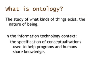 What is ontology? The study of what kinds of things exist, the nature of being. In the information technology context: the specification of conceptualisations used to help programs and humans share knowledge.   