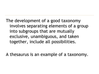 The development of a good taxonomy involves separating elements of a group into subgroups that are mutually exclusive, unambiguous, and taken together, include all possibilities. A thesaurus is an example of a taxonomy.   