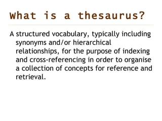 What is a  thesaurus? A structured vocabulary, typically including synonyms and/or hierarchical relationships, for the purpose of indexing and cross-referencing in order to organise a collection of concepts for reference and retrieval.  