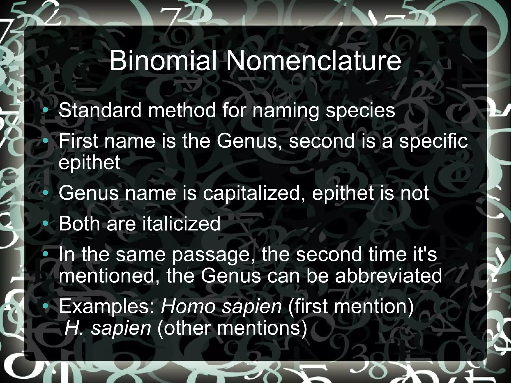 Binomial Nomenclature Standard method for naming species First name is the Genus, second is a specific epithet Genus name is capitalized, epithet is not Both are italicized In the same passage, the second time it's mentioned, the Genus can be abbreviated Examples: Homo sapien (first mention) H. sapien (other mentions)