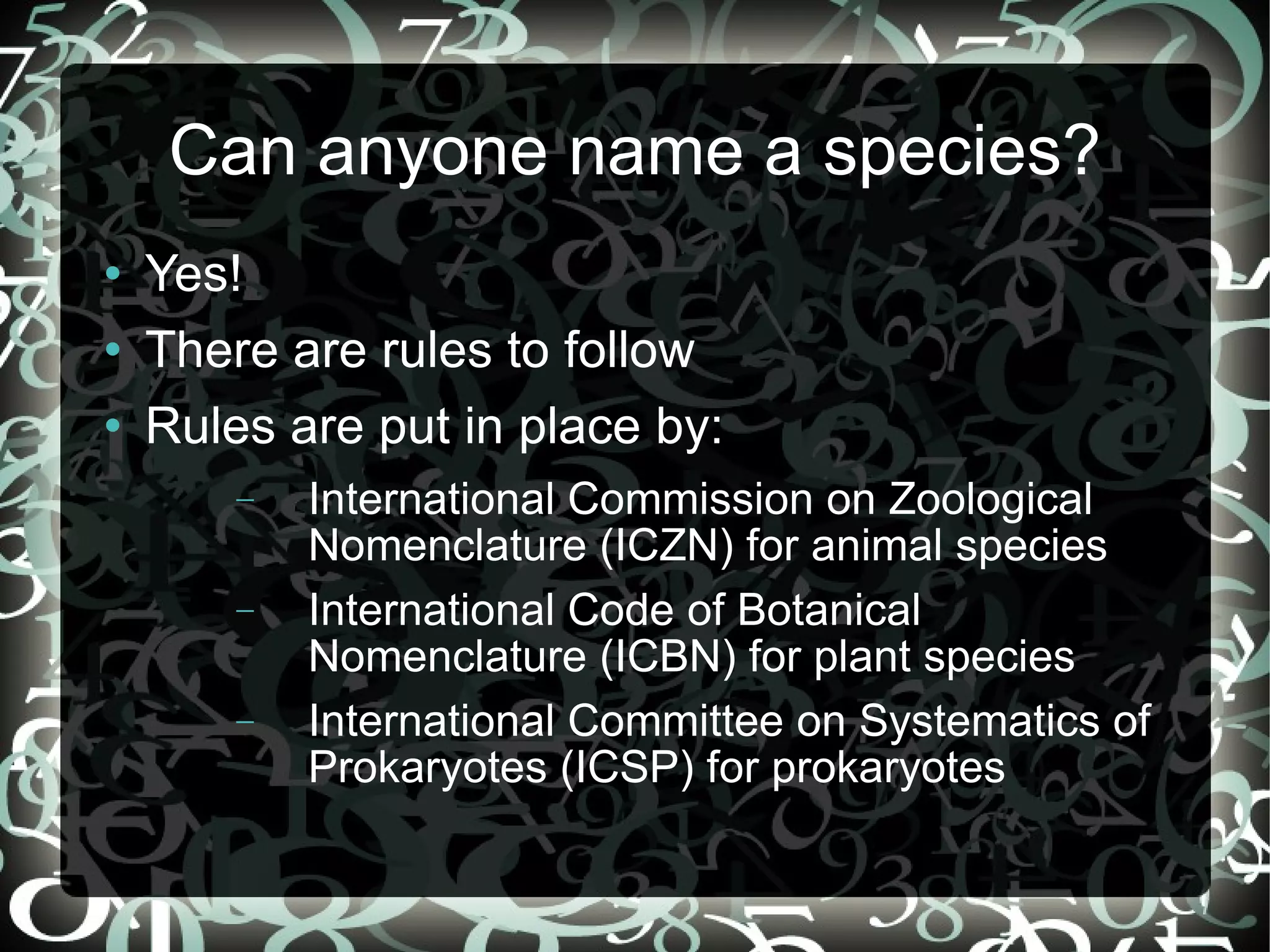 Can anyone name a species? Yes! There are rules to follow Rules are put in place by: International Commission on Zoological Nomenclature (ICZN) for animal species International Code of Botanical Nomenclature (ICBN) for plant species International Committee on Systematics of Prokaryotes (ICSP) for prokaryotes
