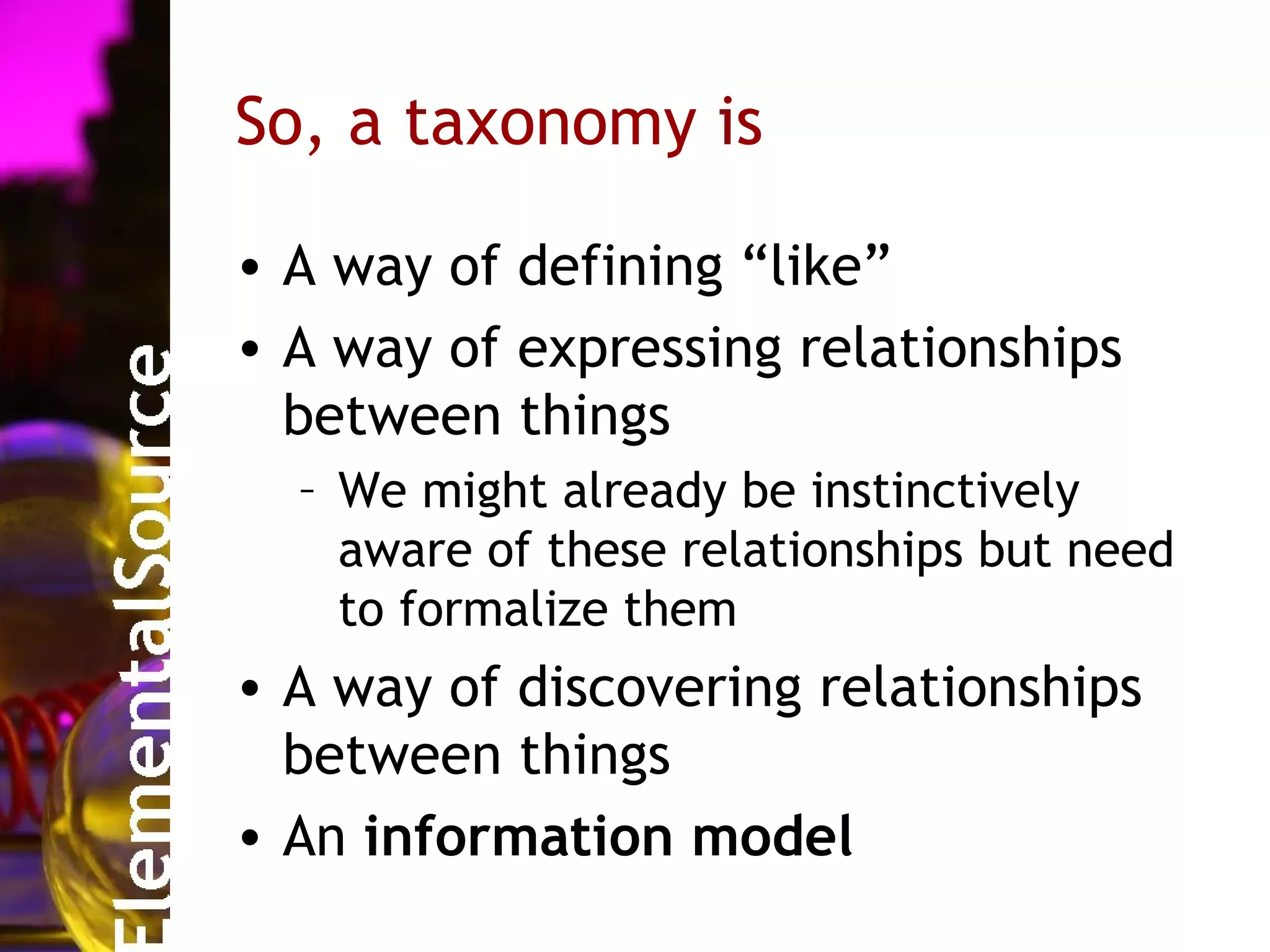 So, a taxonomy is

• A way of defining “like”
• A way of expressing relationships
  between things
  – We might already be instinctively
    aware of these relationships but need
    to formalize them
• A way of discovering relationships
  between things
• An information model
 