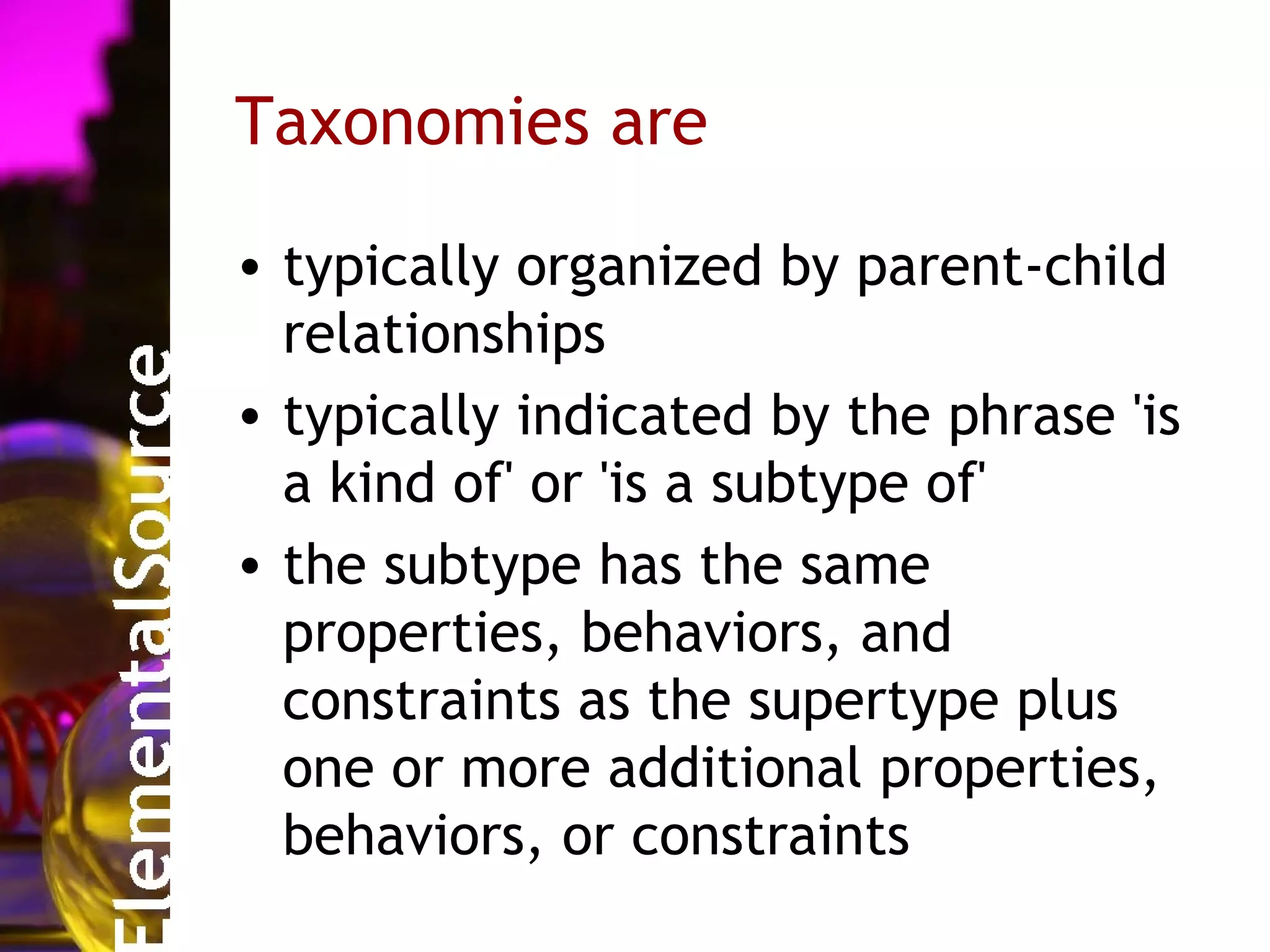 Taxonomies are

• typically organized by parent-child
  relationships
• typically indicated by the phrase 'is
  a kind of' or 'is a subtype of'
• the subtype has the same
  properties, behaviors, and
  constraints as the supertype plus
  one or more additional properties,
  behaviors, or constraints
 