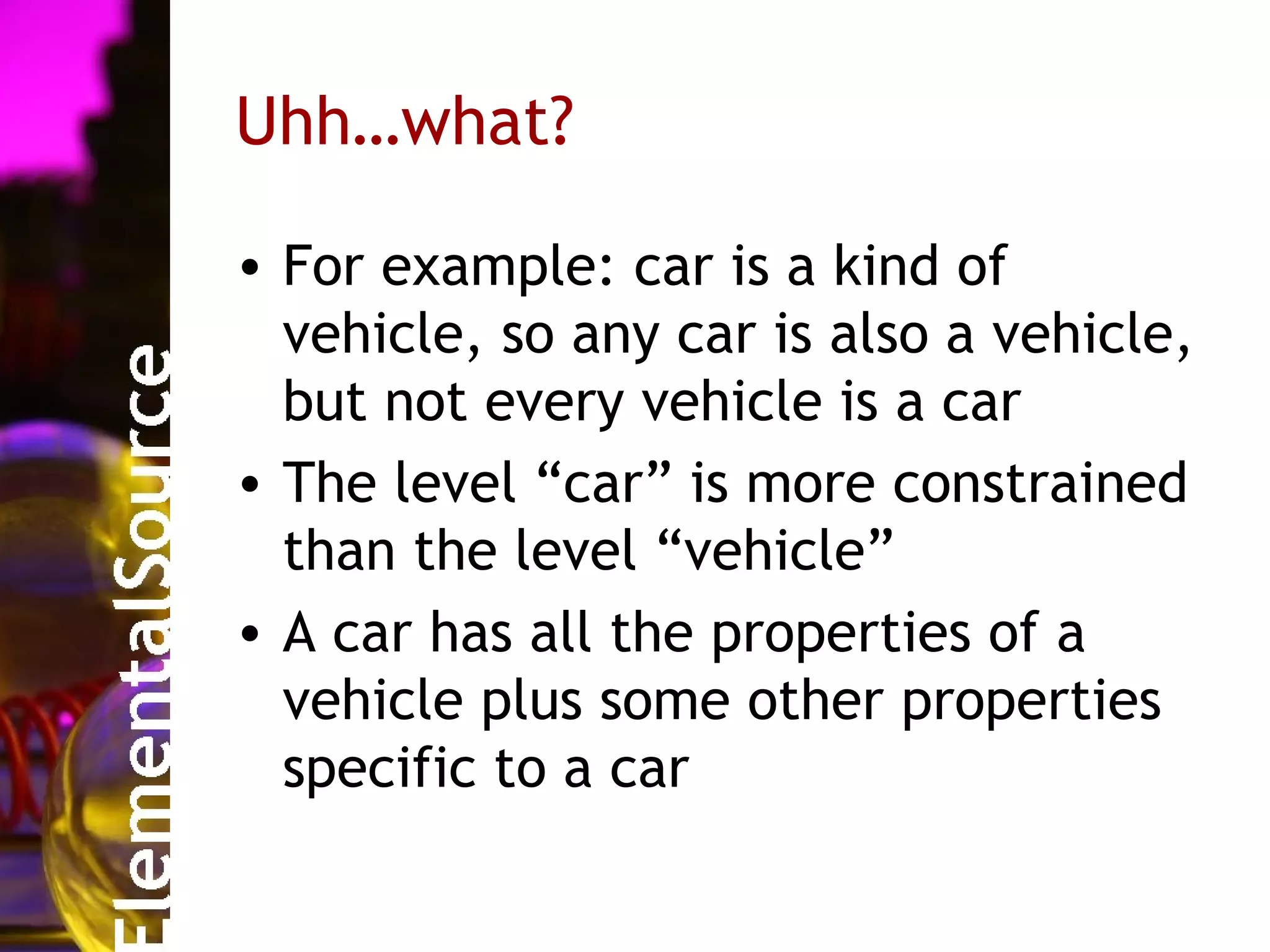 Uhh…what?

• For example: car is a kind of
  vehicle, so any car is also a vehicle,
  but not every vehicle is a car
• The level “car” is more constrained
  than the level “vehicle”
• A car has all the properties of a
  vehicle plus some other properties
  specific to a car
 