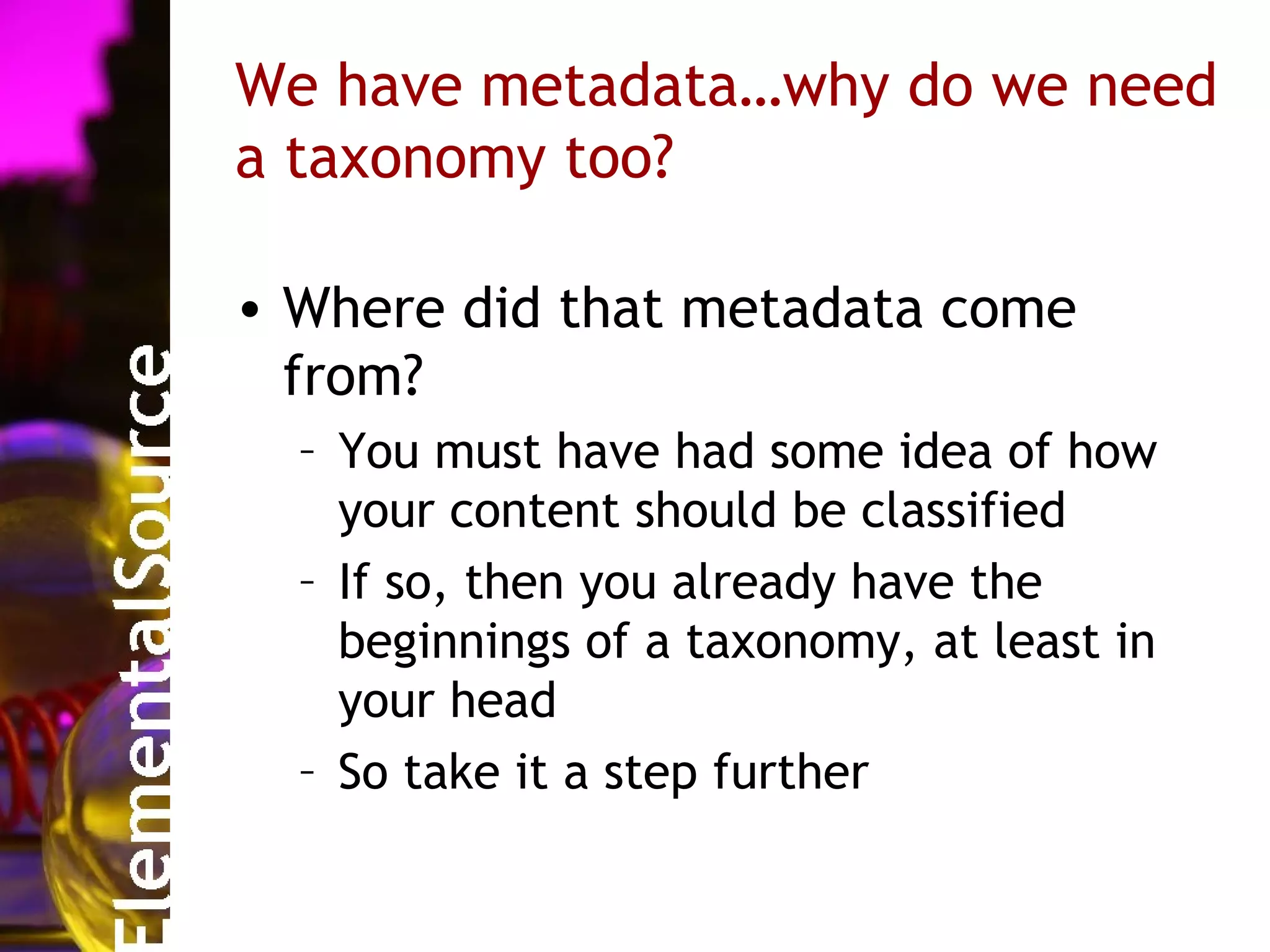 We have metadata…why do we need
a taxonomy too?

• Where did that metadata come
  from?
  – You must have had some idea of how
    your content should be classified
  – If so, then you already have the
    beginnings of a taxonomy, at least in
    your head
  – So take it a step further
 