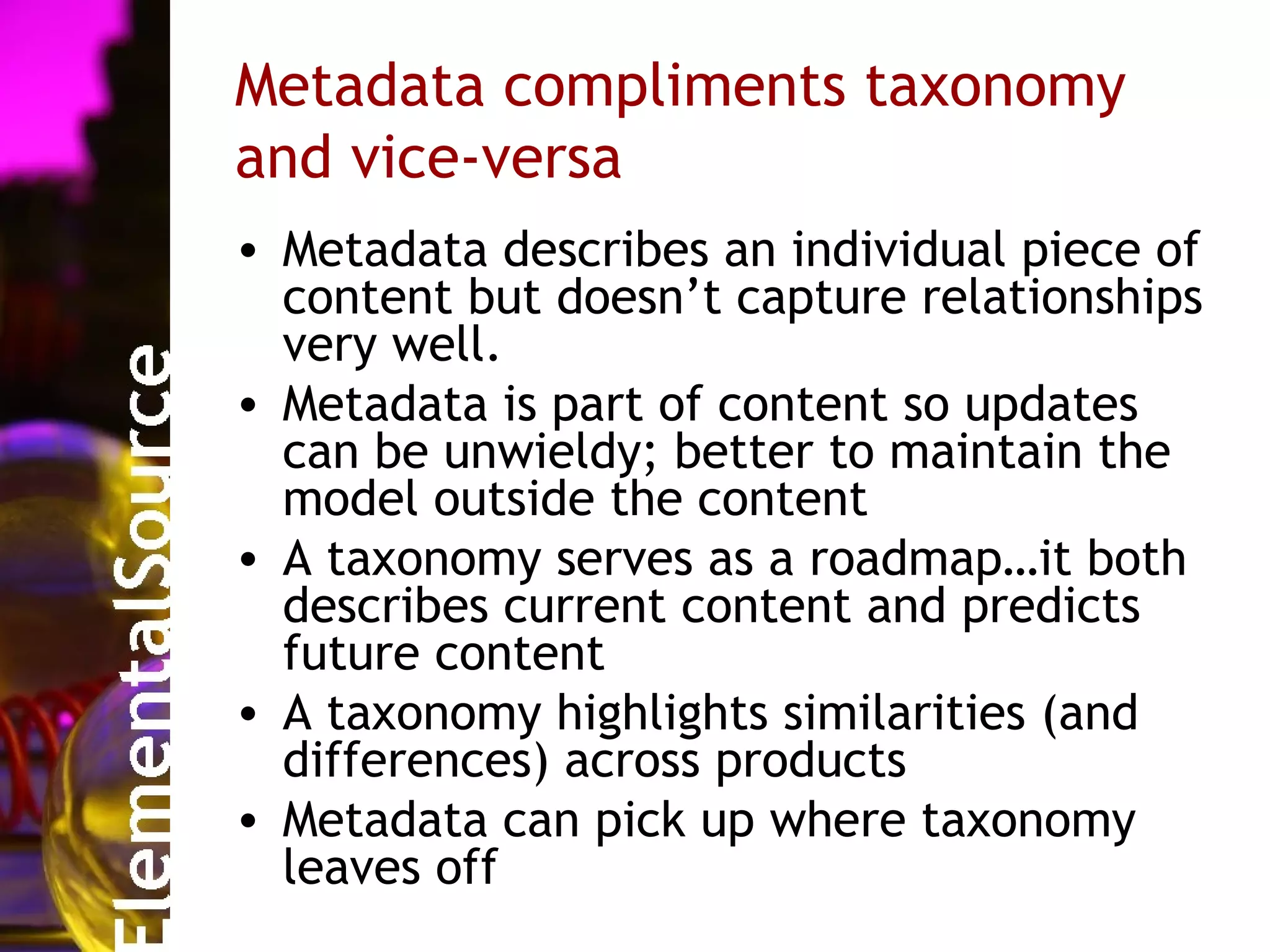 Metadata compliments taxonomy
and vice-versa
• Metadata describes an individual piece of
  content but doesn’t capture relationships
  very well.
• Metadata is part of content so updates
  can be unwieldy; better to maintain the
  model outside the content
• A taxonomy serves as a roadmap…it both
  describes current content and predicts
  future content
• A taxonomy highlights similarities (and
  differences) across products
• Metadata can pick up where taxonomy
  leaves off
 