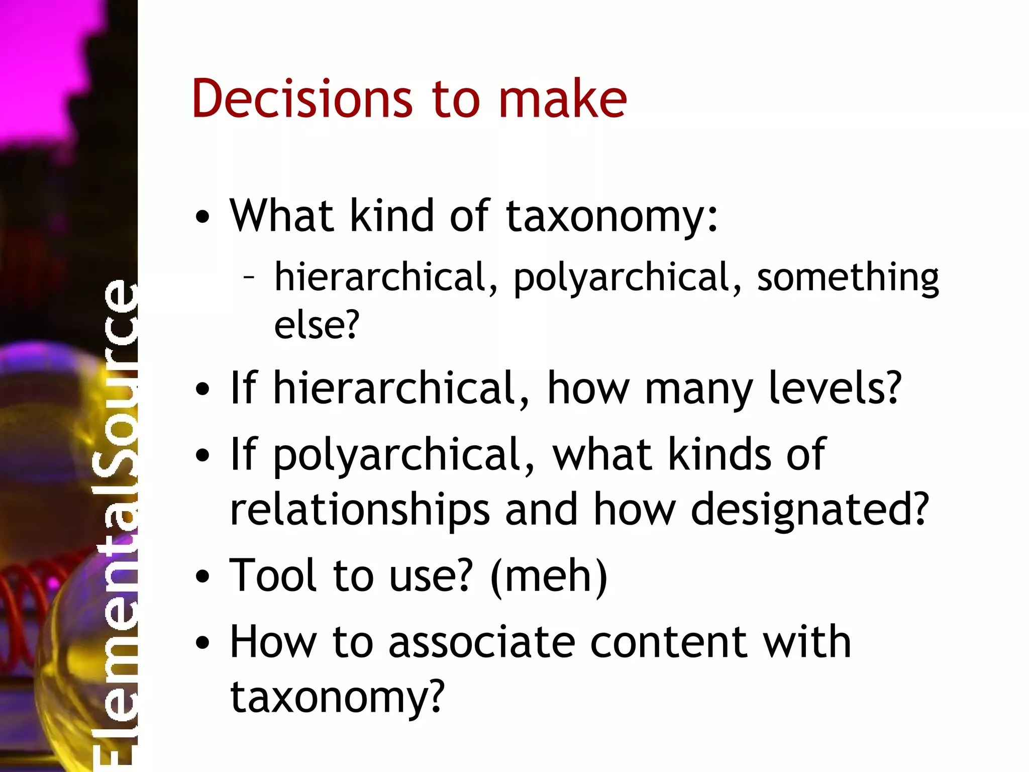 Decisions to make

• What kind of taxonomy:
  – hierarchical, polyarchical, something
    else?
• If hierarchical, how many levels?
• If polyarchical, what kinds of
  relationships and how designated?
• Tool to use? (meh)
• How to associate content with
  taxonomy?
 