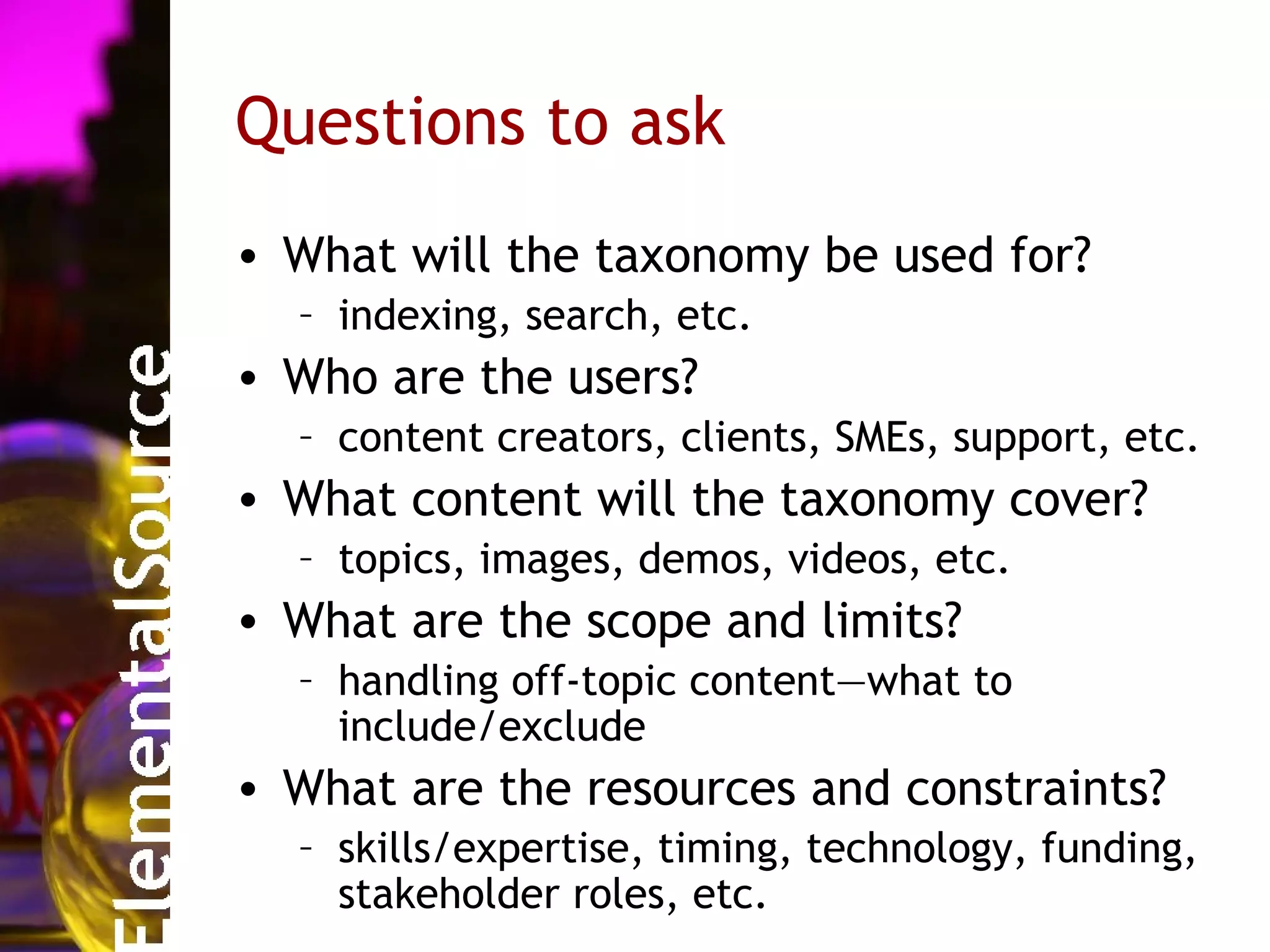 Questions to ask
• What will the taxonomy be used for?
  – indexing, search, etc.
• Who are the users?
  – content creators, clients, SMEs, support, etc.
• What content will the taxonomy cover?
  – topics, images, demos, videos, etc.
• What are the scope and limits?
  – handling off-topic content—what to
    include/exclude
• What are the resources and constraints?
  – skills/expertise, timing, technology, funding,
    stakeholder roles, etc.
 