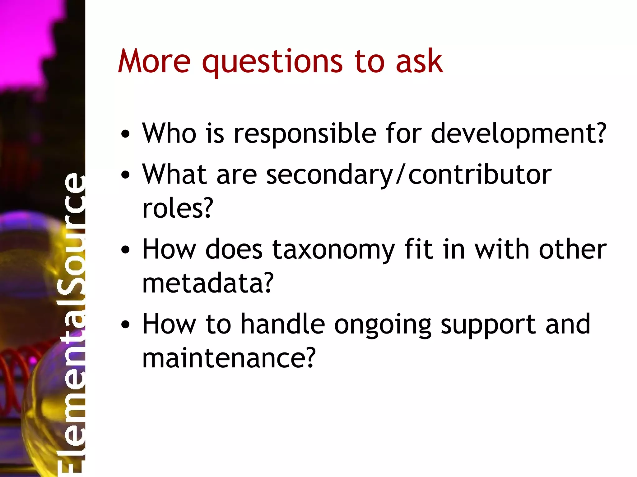 More questions to ask

• Who is responsible for development?
• What are secondary/contributor
  roles?
• How does taxonomy fit in with other
  metadata?
• How to handle ongoing support and
  maintenance?
 